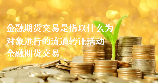 金融期货交易是指以什么为对象进行的流通转让活动 金融期货交易_https://www.xyskdbj.com_期货行情_第1张