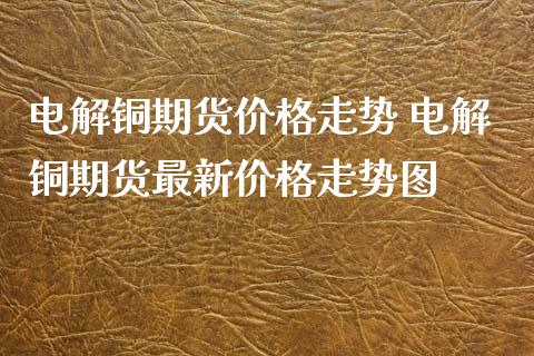 电解铜期货价格走势 电解铜期货最新价格走势图_https://www.xyskdbj.com_原油行情_第1张