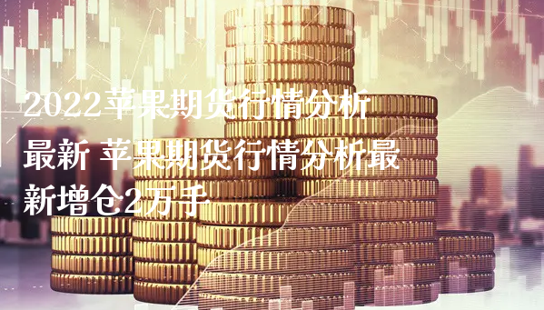 2022苹果期货行情分析最新 苹果期货行情分析最新增仓2万手_https://www.xyskdbj.com_原油行情_第1张