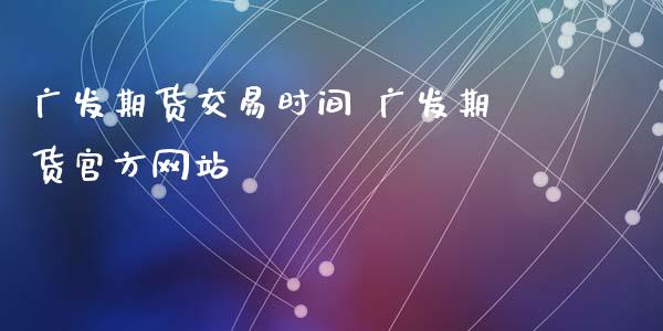 广发期货交易时间 广发期货官方网站_https://www.xyskdbj.com_期货学院_第1张