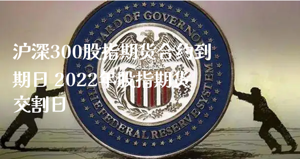 沪深300股指期货合约到期日 2022年股指期货交割日_https://www.xyskdbj.com_期货学院_第1张