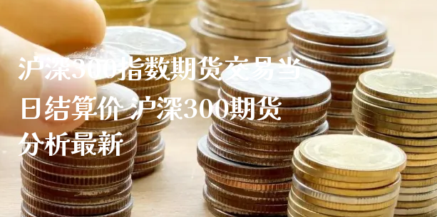 沪深300指数期货交易当日结算价 沪深300期货分析最新_https://www.xyskdbj.com_期货学院_第1张