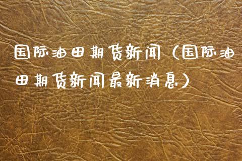 国际油田期货新闻（国际油田期货新闻最新消息）_https://www.xyskdbj.com_期货行情_第1张