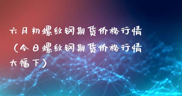 六月初螺纹钢期货价格行情（今日螺纹钢期货价格行情大幅下）_https://www.xyskdbj.com_期货学院_第1张