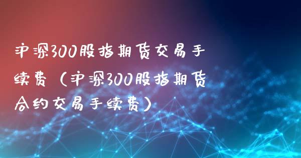 沪深300股指期货交易手续费（沪深300股指期货合约交易手续费）_https://www.xyskdbj.com_期货学院_第1张