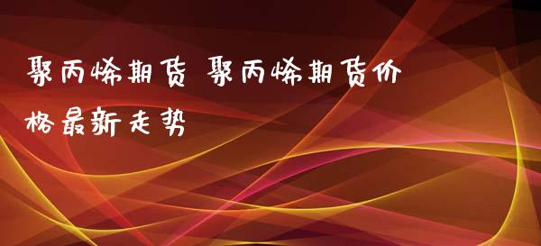 聚丙烯期货 聚丙烯期货价格最新走势_https://www.xyskdbj.com_原油直播_第1张