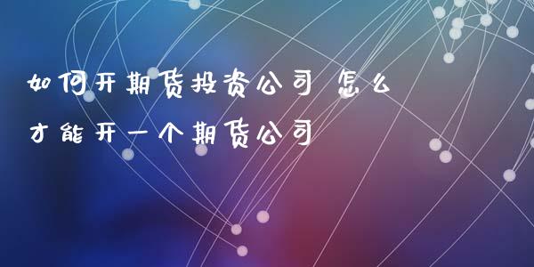 如何开期货投资公司 怎么才能开一个期货公司_https://www.xyskdbj.com_期货学院_第1张