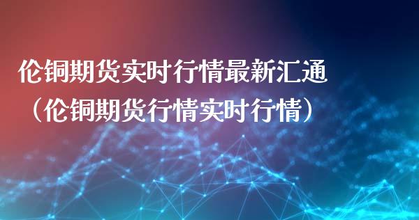 伦铜期货实时行情最新汇通（伦铜期货行情实时行情）_https://www.xyskdbj.com_期货学院_第1张