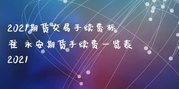 2021期货交易手续费标准 永安期货手续费一览表2021_https://www.xyskdbj.com_期货手续费_第1张