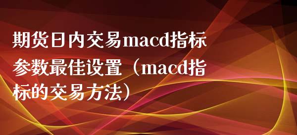 期货日内交易macd指标参数最佳设置（macd指标的交易方法）_https://www.xyskdbj.com_期货行情_第1张