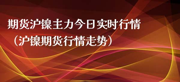 期货沪镍主力今日实时行情（沪镍期货行情走势）_https://www.xyskdbj.com_期货平台_第1张