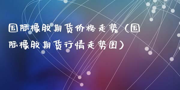 国际橡胶期货价格走势（国际橡胶期货行情走势图）_https://www.xyskdbj.com_期货平台_第1张