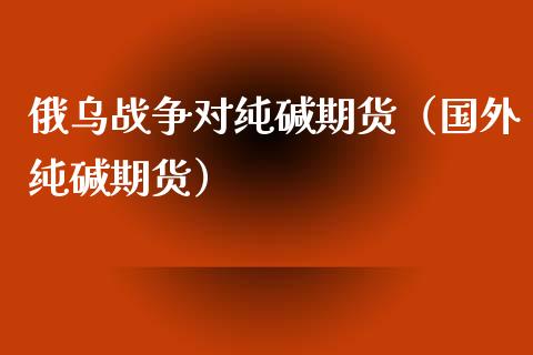 俄乌战争对纯碱期货（国外纯碱期货）_https://www.xyskdbj.com_原油行情_第1张