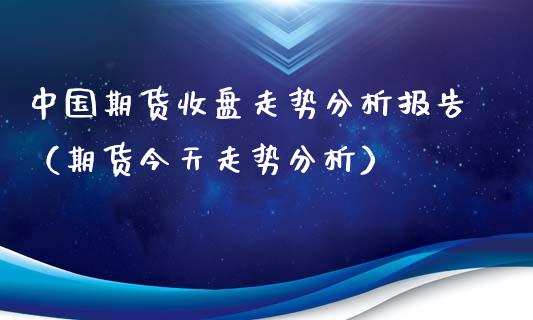 中国期货收盘走势分析报告（期货今天走势分析）_https://www.xyskdbj.com_期货学院_第1张