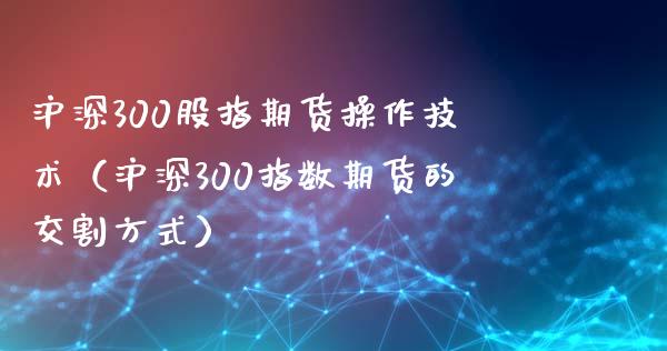 沪深300股指期货操作技术（沪深300指数期货的交割方式）_https://www.xyskdbj.com_原油行情_第1张