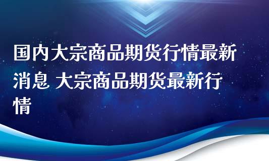 国内大宗商品期货行情最新消息 大宗商品期货最新行情_https://www.xyskdbj.com_期货手续费_第1张