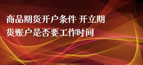 商品期货开户条件 开立期货账户是否要工作时间_https://www.xyskdbj.com_期货手续费_第1张