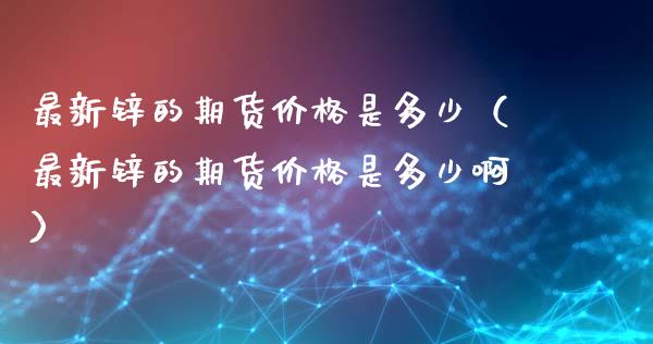 最新锌的期货价格是多少（最新锌的期货价格是多少啊）_https://www.xyskdbj.com_期货学院_第1张