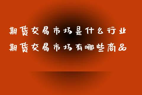 期货交易市场是什么行业 期货交易市场有哪些商品_https://www.xyskdbj.com_期货平台_第1张