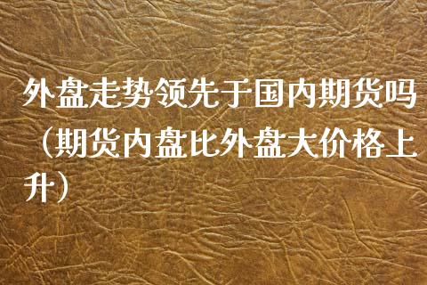 外盘走势领先于国内期货吗（期货内盘比外盘大价格上升）_https://www.xyskdbj.com_期货学院_第1张