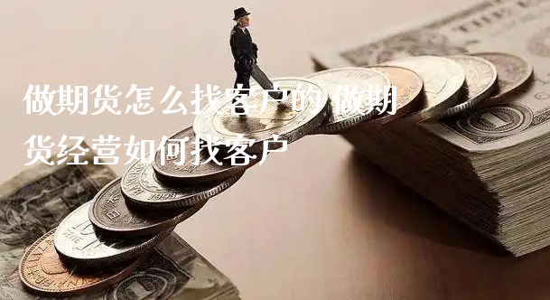 做期货怎么找客户的 做期货经营如何找客户_https://www.xyskdbj.com_原油直播_第1张