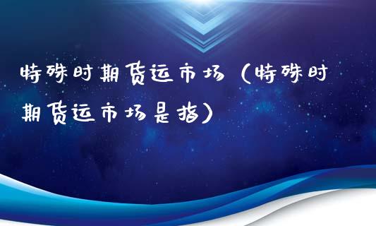 特殊时期货运市场（特殊时期货运市场是指）_https://www.xyskdbj.com_期货手续费_第1张