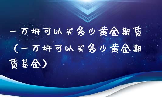 一万块可以买多少黄金期货（一万块可以买多少黄金期货基金）_https://www.xyskdbj.com_期货手续费_第1张