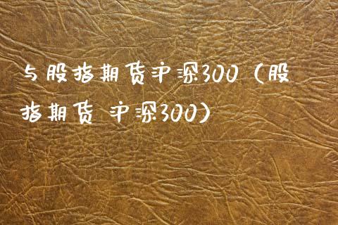 与股指期货沪深300（股指期货 沪深300）_https://www.xyskdbj.com_原油行情_第1张