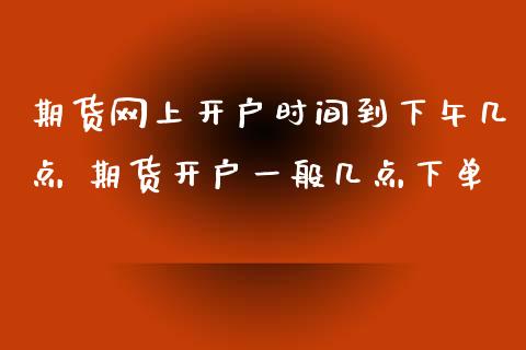 期货网上开户时间到下午几点 期货开户一般几点下单_https://www.xyskdbj.com_期货学院_第1张