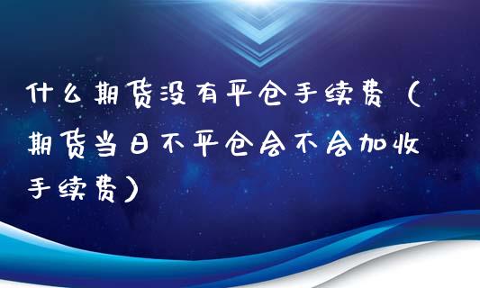 什么期货没有平仓手续费（期货当日不平仓会不会加收手续费）_https://www.xyskdbj.com_期货平台_第1张