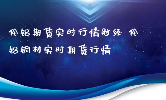 伦铝期货实时行情财经 伦铝铜材实时期货行情_https://www.xyskdbj.com_期货学院_第1张