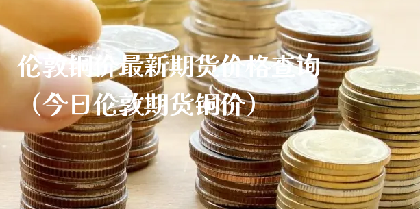 伦敦铜价最新期货价格查询（今日伦敦期货铜价）_https://www.xyskdbj.com_期货手续费_第1张