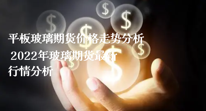 平板玻璃期货价格走势分析 2022年玻璃期货最新行情分析_https://www.xyskdbj.com_期货平台_第1张