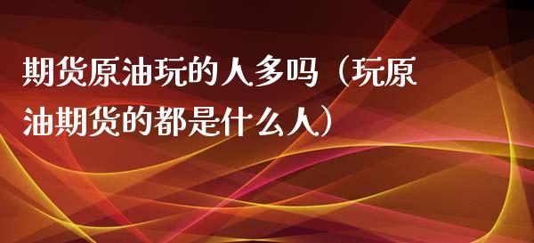 期货原油玩的人多吗（玩原油期货的都是什么人）_https://www.xyskdbj.com_期货行情_第1张