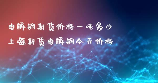 电解铜期货价格一吨多少 上海期货电解铜今天价格_https://www.xyskdbj.com_期货学院_第1张