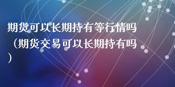 期货可以长期持有等行情吗（期货交易可以长期持有吗）_https://www.xyskdbj.com_原油行情_第1张