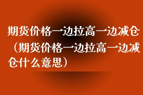 期货价格一边拉高一边减仓（期货价格一边拉高一边减仓什么意思）_https://www.xyskdbj.com_期货平台_第1张