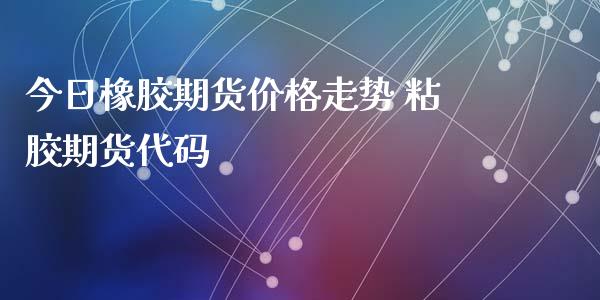 今日橡胶期货价格走势 粘胶期货代码_https://www.xyskdbj.com_期货学院_第1张