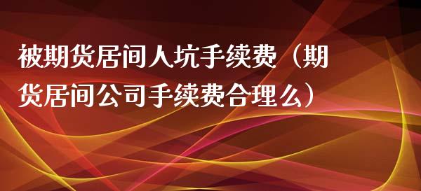 被期货居间人坑手续费（期货居间公司手续费合理么）_https://www.xyskdbj.com_期货学院_第1张