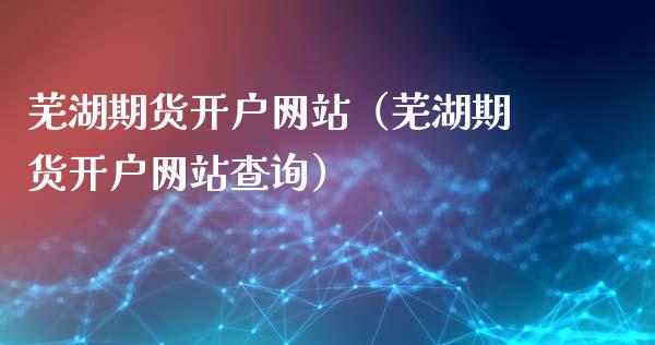 芜湖期货开户网站（芜湖期货开户网站查询）_https://www.xyskdbj.com_期货平台_第1张