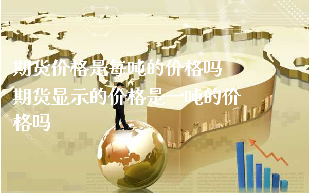 期货价格是每吨的价格吗 期货显示的价格是一吨的价格吗_https://www.xyskdbj.com_期货手续费_第1张