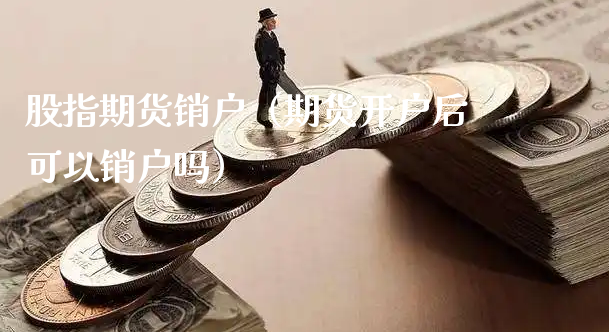 股指期货销户（期货开户后可以销户吗）_https://www.xyskdbj.com_原油行情_第1张