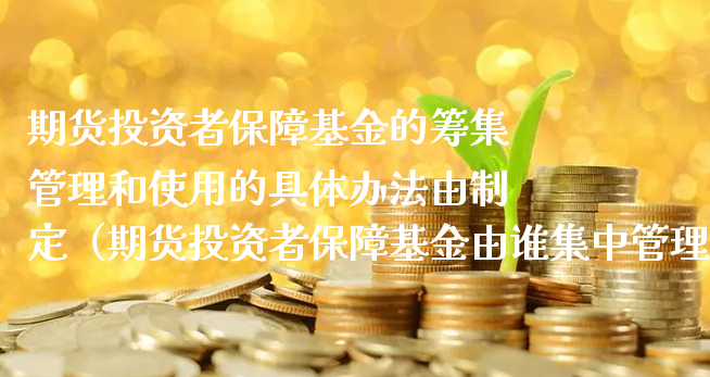 期货投资者保障基金的筹集管理和使用的具体办法由制定（期货投资者保障基金由谁集中管理）_https://www.xyskdbj.com_期货行情_第1张