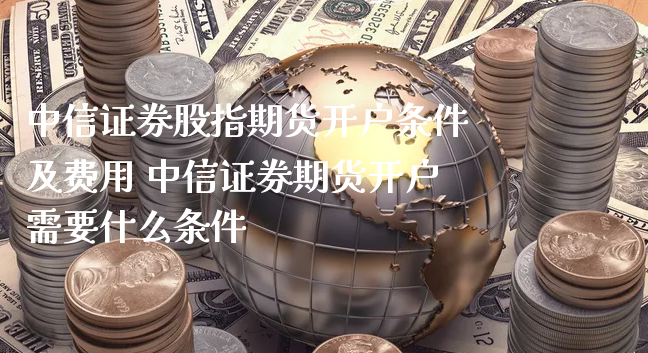 中信证券股指期货开户条件及费用 中信证券期货开户需要什么条件_https://www.xyskdbj.com_期货学院_第1张