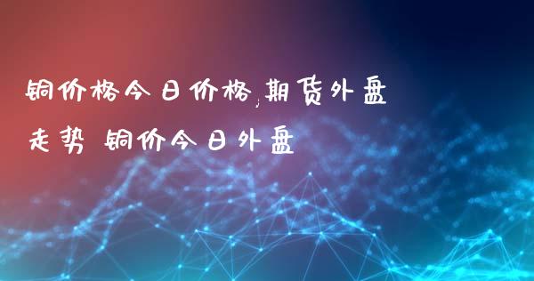 铜价格今日价格,期货外盘走势 铜价今日外盘_https://www.xyskdbj.com_期货学院_第1张