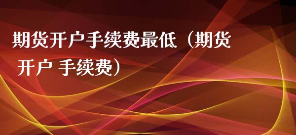 期货开户手续费最低（期货 开户 手续费）_https://www.xyskdbj.com_期货学院_第1张