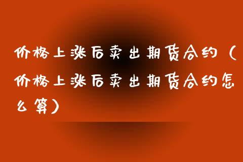 价格上涨后卖出期货合约（价格上涨后卖出期货合约怎么算）_https://www.xyskdbj.com_原油直播_第1张