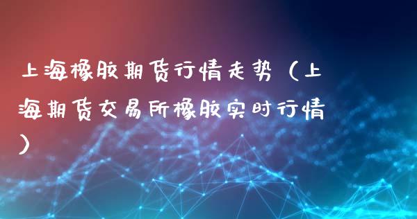 上海橡胶期货行情走势（上海期货交易所橡胶实时行情）_https://www.xyskdbj.com_期货行情_第1张