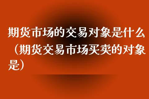 期货市场的交易对象是什么（期货交易市场买卖的对象是）_https://www.xyskdbj.com_期货手续费_第1张