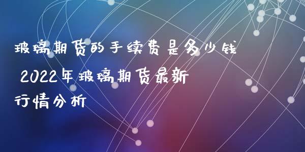 玻璃期货的手续费是多少钱 2022年玻璃期货最新行情分析_https://www.xyskdbj.com_原油行情_第1张